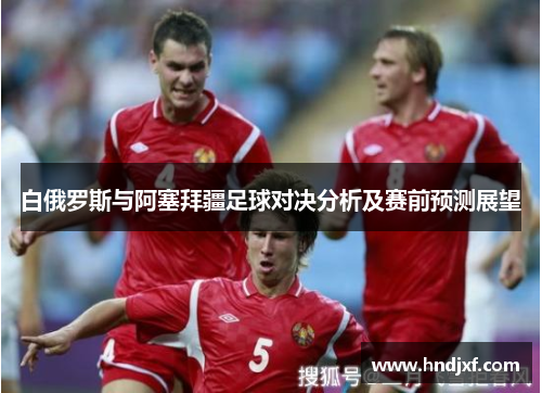 白俄罗斯与阿塞拜疆足球对决分析及赛前预测展望